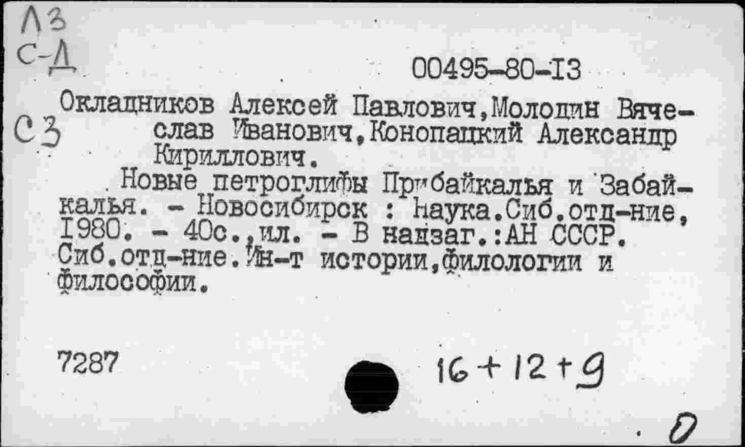 ﻿
А.	00495-80-13
Окладников Алексей Павлович,Молокин Вяче-3 слав Иванович,Конопацкий Александр
Кириллович.
. Новые петроглифы Прибайкалья и 'Забайкалья. - Новосибирск : Наука.Сиб.отд-ние, 1980. - 40с.,ил. - В надзаг.:АН СССР. Сиб.отд-ние.Ин-т истории,Филологии и философии.
7287